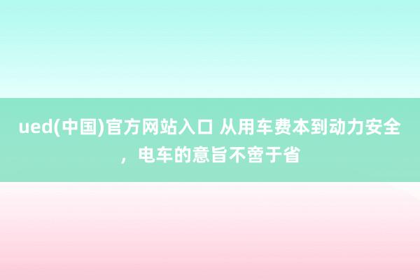 ued(中国)官方网站入口 从用车费本到动力安全，电车的意旨不啻于省