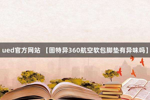ued官方网站 【固特异360航空软包脚垫有异味吗】