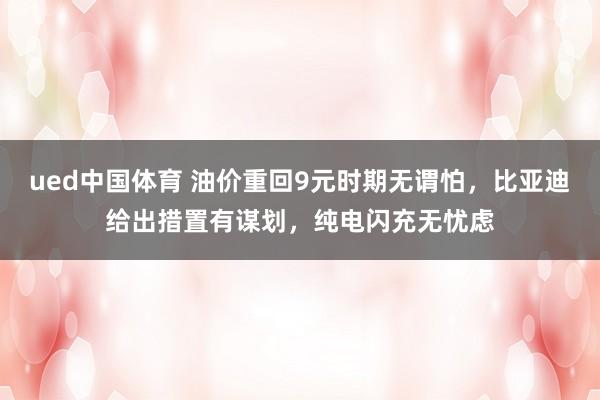 ued中国体育 油价重回9元时期无谓怕，比亚迪给出措置有谋划，纯电闪充无忧虑