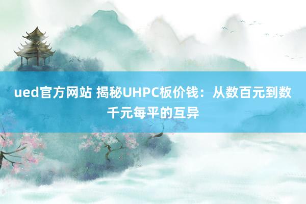 ued官方网站 揭秘UHPC板价钱：从数百元到数千元每平的互异