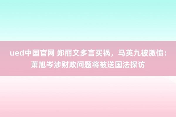 ued中国官网 郑丽文多言买祸，马英九被激愤：萧旭岑涉财政问题将被送国法探访