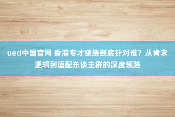 ued中国官网 香港专才缱绻到底针对谁？从肯求逻辑到适配东谈主群的深度领路