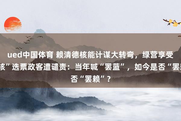 ued中国体育 赖清德核能计谋大转弯，绿营享受“反核”选票政客遭谴责：当年喊“罢蓝”，如今是否“罢赖”？