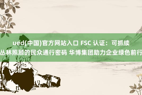 ued(中国)官方网站入口 FSC 认证：可抓续丛林照顾的民众通行密码 华博集团助力企业绿色前行