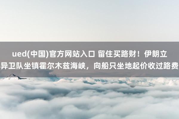 ued(中国)官方网站入口 留住买路财！伊朗立异卫队坐镇霍尔木兹海峡，向船只坐地起价收过路费