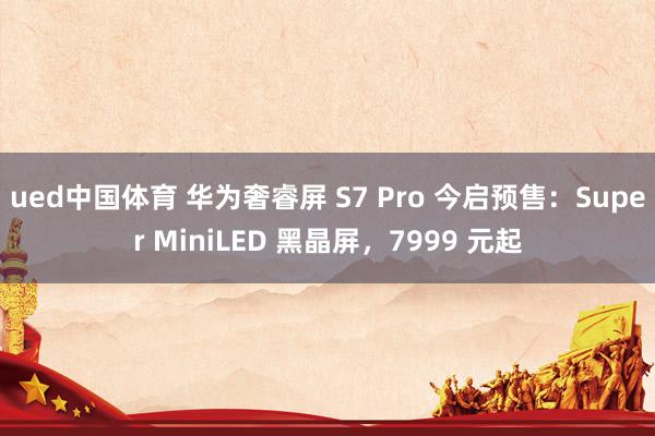 ued中国体育 华为奢睿屏 S7 Pro 今启预售：Super MiniLED 黑晶屏，7999 元起