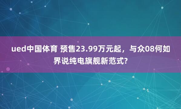 ued中国体育 预售23.99万元起，与众08何如界说纯电旗舰新范式?