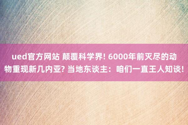 ued官方网站 颠覆科学界! 6000年前灭尽的动物重现新几内亚? 当地东谈主：咱们一直王人知谈!