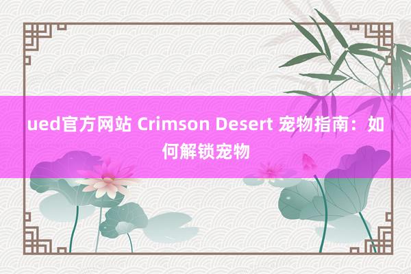 ued官方网站 Crimson Desert 宠物指南：如何解锁宠物