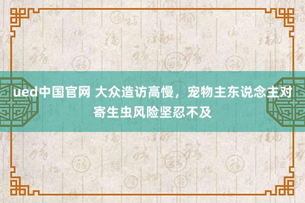 ued中国官网 大众造访高慢，宠物主东说念主对寄生虫风险坚忍不及