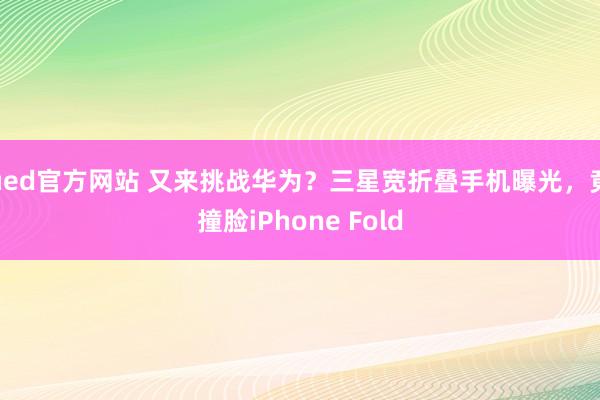 ued官方网站 又来挑战华为？三星宽折叠手机曝光，竟撞脸iPhone Fold