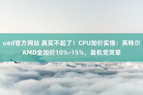 ued官方网站 真买不起了！CPU加价实锤：英特尔AMD全加价10%-15%，装机党哭晕