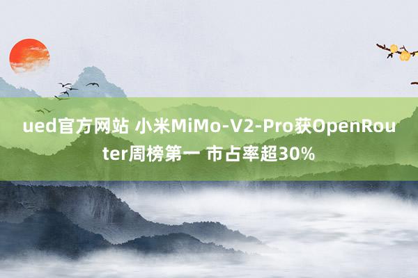 ued官方网站 小米MiMo-V2-Pro获OpenRouter周榜第一 市占率超30%