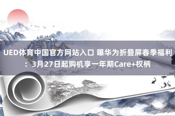 UED体育中国官方网站入口 曝华为折叠屏春季福利：3月27日起购机享一年期Care+权柄