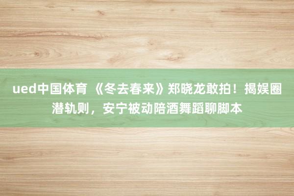 ued中国体育 《冬去春来》郑晓龙敢拍！揭娱圈潜轨则，安宁被动陪酒舞蹈聊脚本