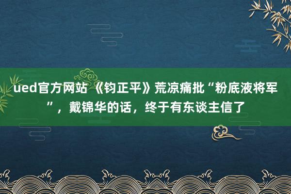 ued官方网站 《钧正平》荒凉痛批“粉底液将军”，戴锦华的话，终于有东谈主信了