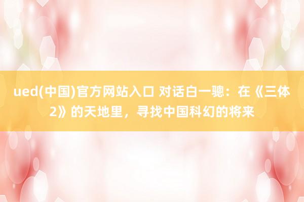 ued(中国)官方网站入口 对话白一骢：在《三体2》的天地里，寻找中国科幻的将来