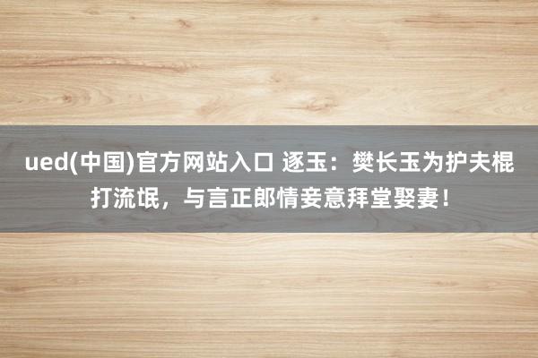 ued(中国)官方网站入口 逐玉：樊长玉为护夫棍打流氓，与言正郎情妾意拜堂娶妻！