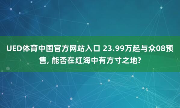 UED体育中国官方网站入口 23.99万起与众08预售， 能否在红海中有方寸之地?