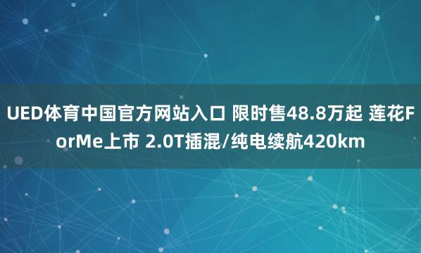 UED体育中国官方网站入口 限时售48.8万起 莲花ForMe上市 2.0T插混/纯电续航420km