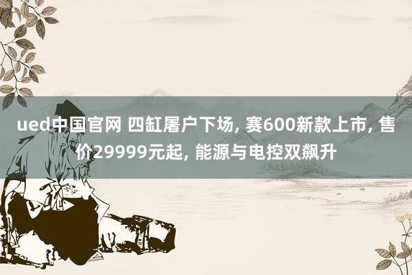 ued中国官网 四缸屠户下场， 赛600新款上市， 售价29999元起， 能源与电控双飙升