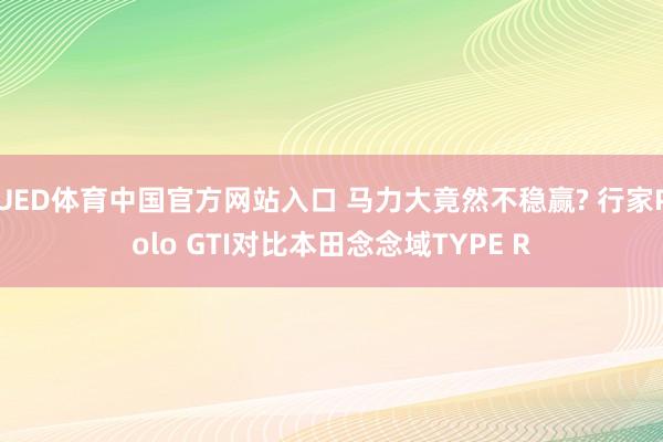 UED体育中国官方网站入口 马力大竟然不稳赢? 行家Polo GTI对比本田念念域TYPE R