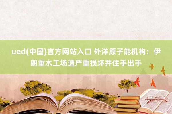ued(中国)官方网站入口 外洋原子能机构：伊朗重水工场遭严重损坏并住手出手