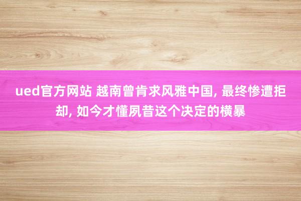 ued官方网站 越南曾肯求风雅中国， 最终惨遭拒却， 如今才懂夙昔这个决定的横暴