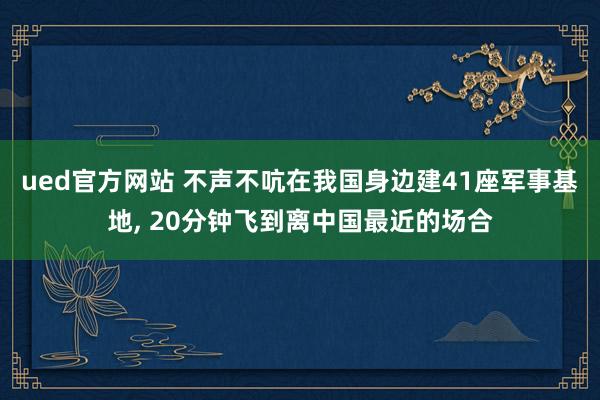 ued官方网站 不声不吭在我国身边建41座军事基地, 20分钟飞到离中国最近的场合
