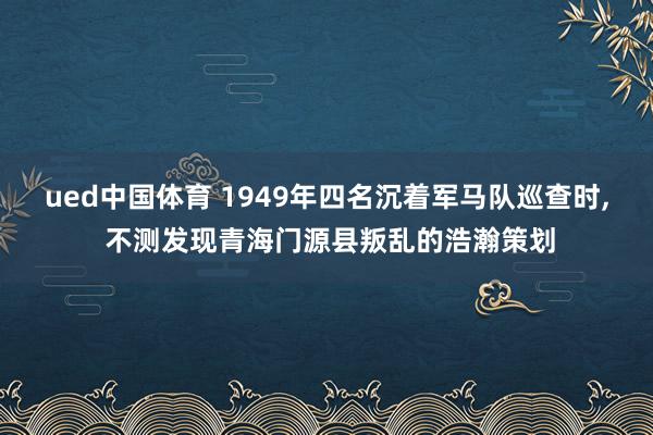 ued中国体育 1949年四名沉着军马队巡查时， 不测发现青海门源县叛乱的浩瀚策划