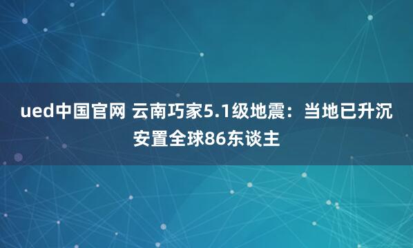 ued中国官网 云南巧家5.1级地震：当地已升沉安置全球86东谈主