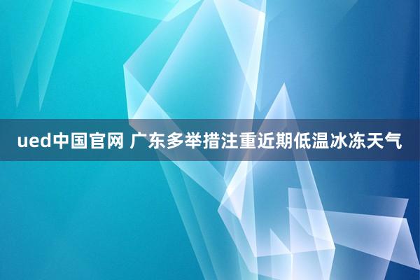 ued中国官网 广东多举措注重近期低温冰冻天气