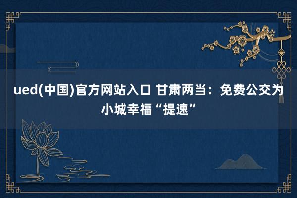 ued(中国)官方网站入口 甘肃两当：免费公交为小城幸福“提速”