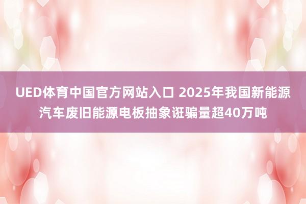 UED体育中国官方网站入口 2025年我国新能源汽车废旧能源电板抽象诳骗量超40万吨