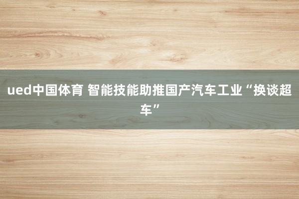 ued中国体育 智能技能助推国产汽车工业“换谈超车”
