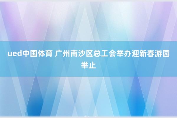 ued中国体育 广州南沙区总工会举办迎新春游园举止