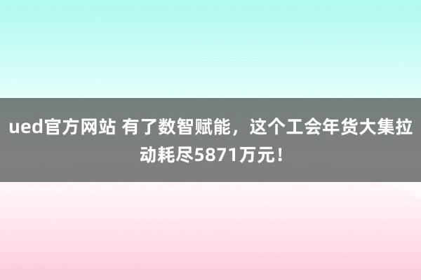 ued官方网站 有了数智赋能，这个工会年货大集拉动耗尽5871万元！