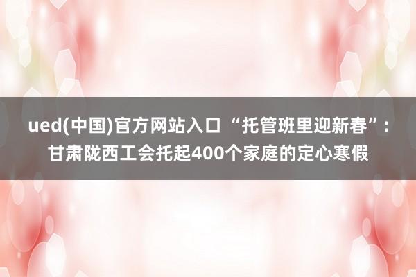 ued(中国)官方网站入口 “托管班里迎新春”：甘肃陇西工会托起400个家庭的定心寒假