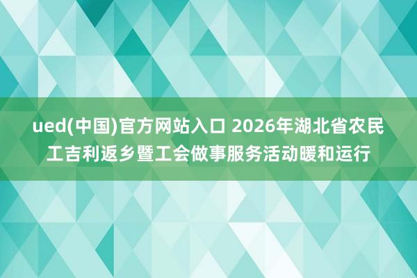 ued(中国)官方网站入口 2026年湖北省农民工吉利返乡暨工会做事服务活动暖和运行