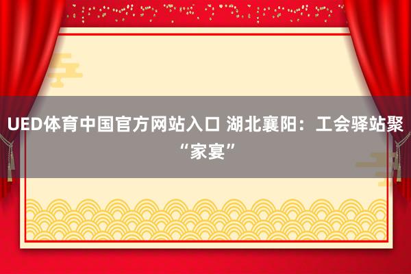 UED体育中国官方网站入口 湖北襄阳：工会驿站聚“家宴”