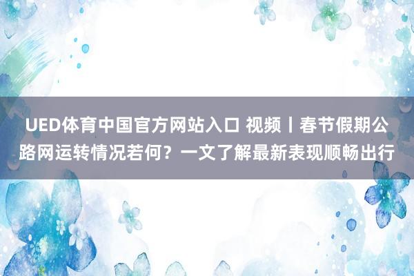 UED体育中国官方网站入口 视频丨春节假期公路网运转情况若何？一文了解最新表现顺畅出行