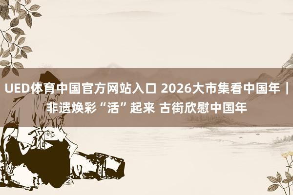 UED体育中国官方网站入口 2026大市集看中国年｜非遗焕彩“活”起来 古街欣慰中国年