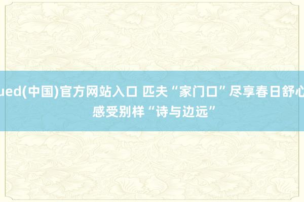 ued(中国)官方网站入口 匹夫“家门口”尽享春日舒心 感受别样“诗与边远”