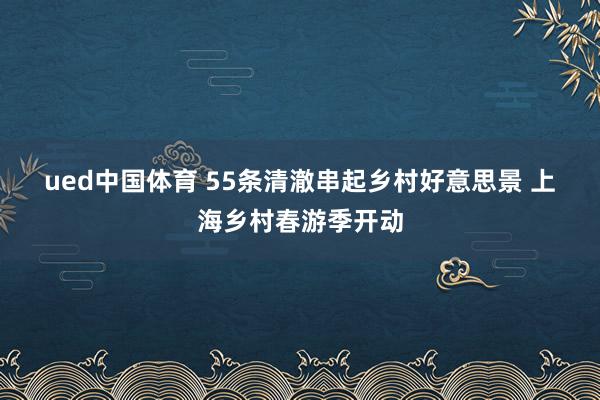 ued中国体育 55条清澈串起乡村好意思景 上海乡村春游季开动
