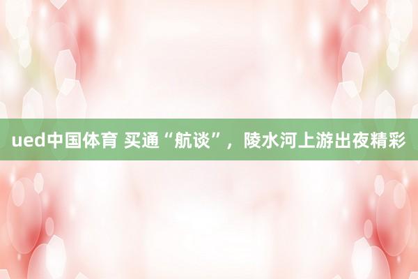 ued中国体育 买通“航谈”，陵水河上游出夜精彩