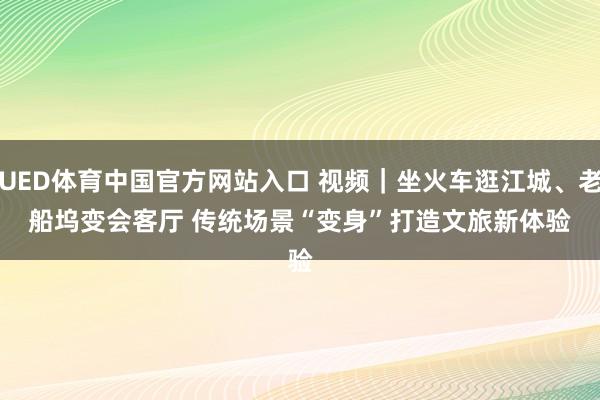 UED体育中国官方网站入口 视频｜坐火车逛江城、老船坞变会客厅 传统场景“变身”打造文旅新体验