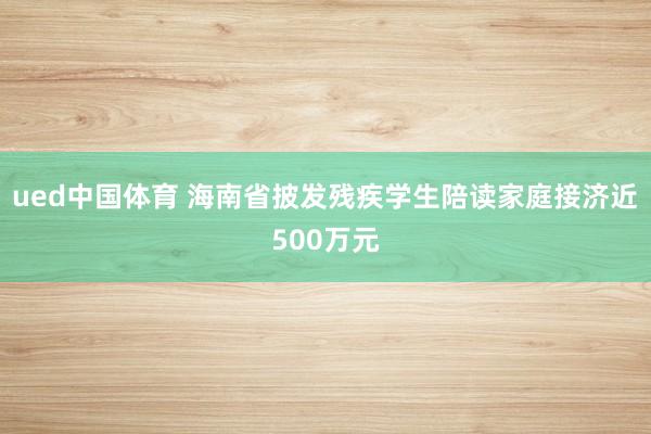 ued中国体育 海南省披发残疾学生陪读家庭接济近500万元