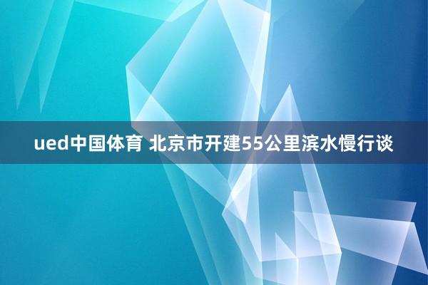 ued中国体育 北京市开建55公里滨水慢行谈