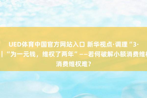 UED体育中国官方网站入口 新华视点·调理“3·15”｜“为一元钱，维权了两年”——若何破解小额消费维权难？