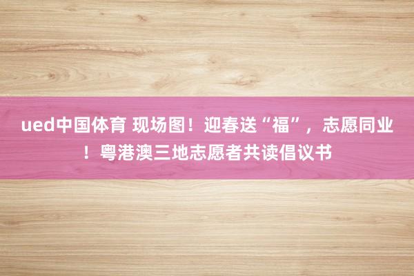 ued中国体育 现场图！迎春送“福”，志愿同业！粤港澳三地志愿者共读倡议书